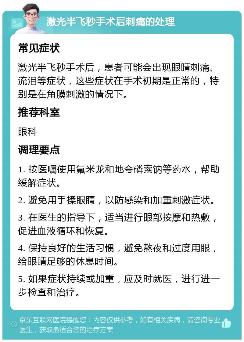 激光半飞秒手术后刺痛的处理 常见症状 激光半飞秒手术后，患者可能会出现眼睛刺痛、流泪等症状，这些症状在手术初期是正常的，特别是在角膜刺激的情况下。 推荐科室 眼科 调理要点 1. 按医嘱使用氟米龙和地夸磷索钠等药水，帮助缓解症状。 2. 避免用手揉眼睛，以防感染和加重刺激症状。 3. 在医生的指导下，适当进行眼部按摩和热敷，促进血液循环和恢复。 4. 保持良好的生活习惯，避免熬夜和过度用眼，给眼睛足够的休息时间。 5. 如果症状持续或加重，应及时就医，进行进一步检查和治疗。