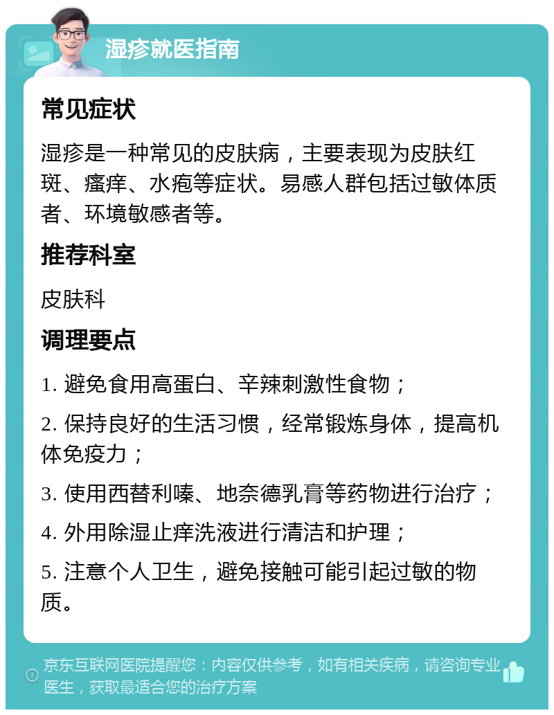 湿疹就医指南 常见症状 湿疹是一种常见的皮肤病，主要表现为皮肤红斑、瘙痒、水疱等症状。易感人群包括过敏体质者、环境敏感者等。 推荐科室 皮肤科 调理要点 1. 避免食用高蛋白、辛辣刺激性食物； 2. 保持良好的生活习惯，经常锻炼身体，提高机体免疫力； 3. 使用西替利嗪、地奈德乳膏等药物进行治疗； 4. 外用除湿止痒洗液进行清洁和护理； 5. 注意个人卫生，避免接触可能引起过敏的物质。