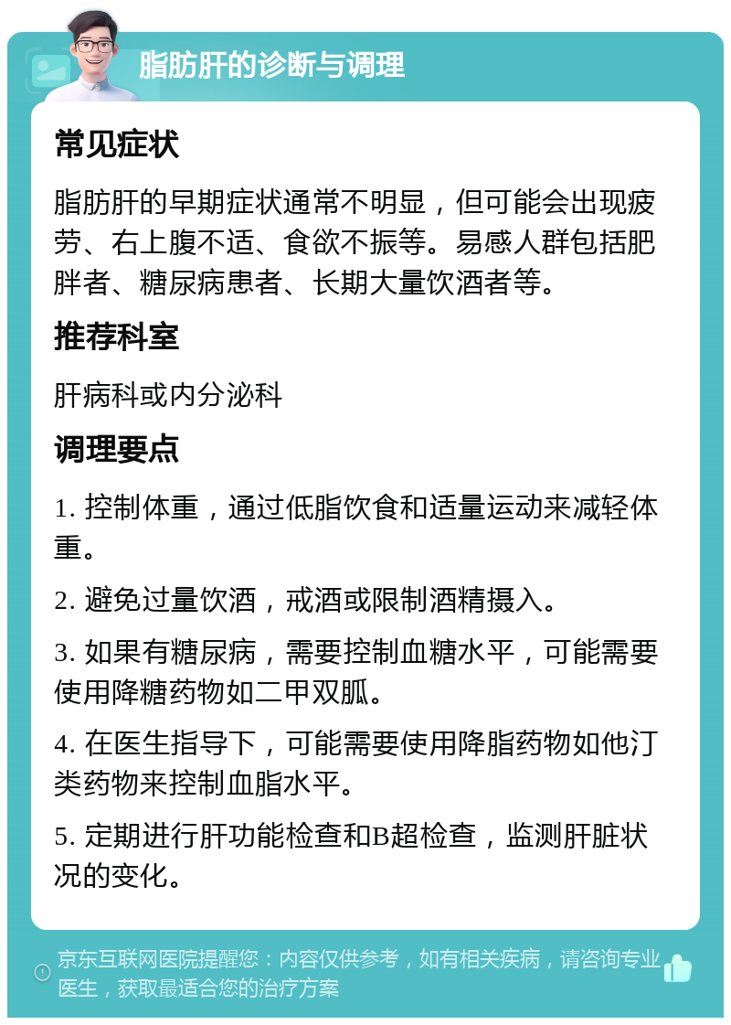 脂肪肝的诊断与调理 常见症状 脂肪肝的早期症状通常不明显，但可能会出现疲劳、右上腹不适、食欲不振等。易感人群包括肥胖者、糖尿病患者、长期大量饮酒者等。 推荐科室 肝病科或内分泌科 调理要点 1. 控制体重，通过低脂饮食和适量运动来减轻体重。 2. 避免过量饮酒，戒酒或限制酒精摄入。 3. 如果有糖尿病，需要控制血糖水平，可能需要使用降糖药物如二甲双胍。 4. 在医生指导下，可能需要使用降脂药物如他汀类药物来控制血脂水平。 5. 定期进行肝功能检查和B超检查，监测肝脏状况的变化。