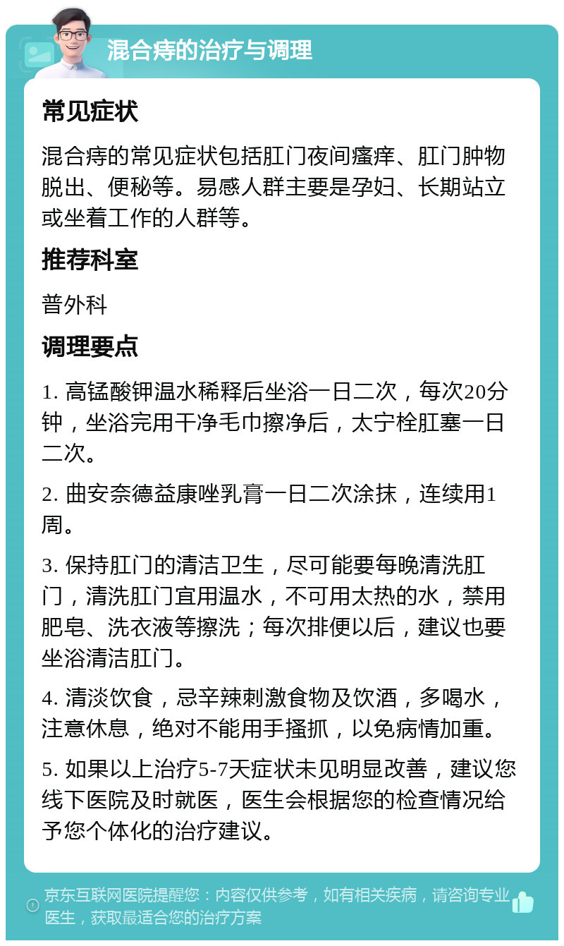 混合痔的治疗与调理 常见症状 混合痔的常见症状包括肛门夜间瘙痒、肛门肿物脱出、便秘等。易感人群主要是孕妇、长期站立或坐着工作的人群等。 推荐科室 普外科 调理要点 1. 高锰酸钾温水稀释后坐浴一日二次，每次20分钟，坐浴完用干净毛巾擦净后，太宁栓肛塞一日二次。 2. 曲安奈德益康唑乳膏一日二次涂抹，连续用1周。 3. 保持肛门的清洁卫生，尽可能要每晚清洗肛门，清洗肛门宜用温水，不可用太热的水，禁用肥皂、洗衣液等擦洗；每次排便以后，建议也要坐浴清洁肛门。 4. 清淡饮食，忌辛辣刺激食物及饮酒，多喝水，注意休息，绝对不能用手搔抓，以免病情加重。 5. 如果以上治疗5-7天症状未见明显改善，建议您线下医院及时就医，医生会根据您的检查情况给予您个体化的治疗建议。