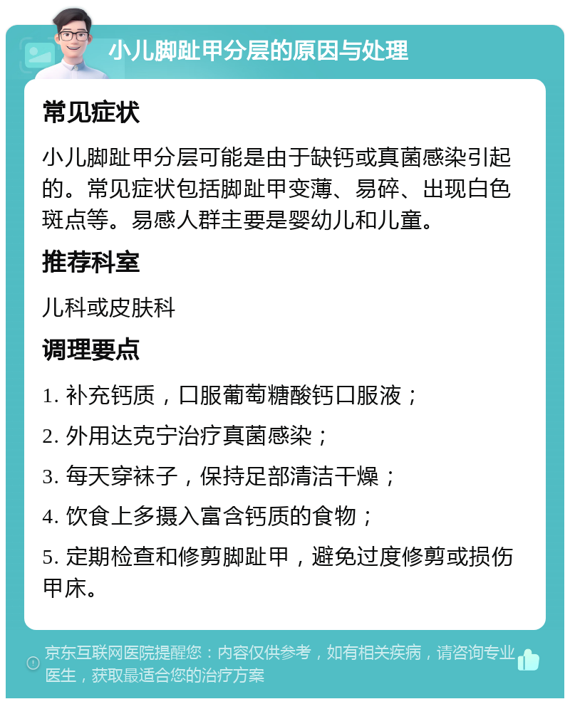 小儿脚趾甲分层的原因与处理 常见症状 小儿脚趾甲分层可能是由于缺钙或真菌感染引起的。常见症状包括脚趾甲变薄、易碎、出现白色斑点等。易感人群主要是婴幼儿和儿童。 推荐科室 儿科或皮肤科 调理要点 1. 补充钙质，口服葡萄糖酸钙口服液； 2. 外用达克宁治疗真菌感染； 3. 每天穿袜子，保持足部清洁干燥； 4. 饮食上多摄入富含钙质的食物； 5. 定期检查和修剪脚趾甲，避免过度修剪或损伤甲床。