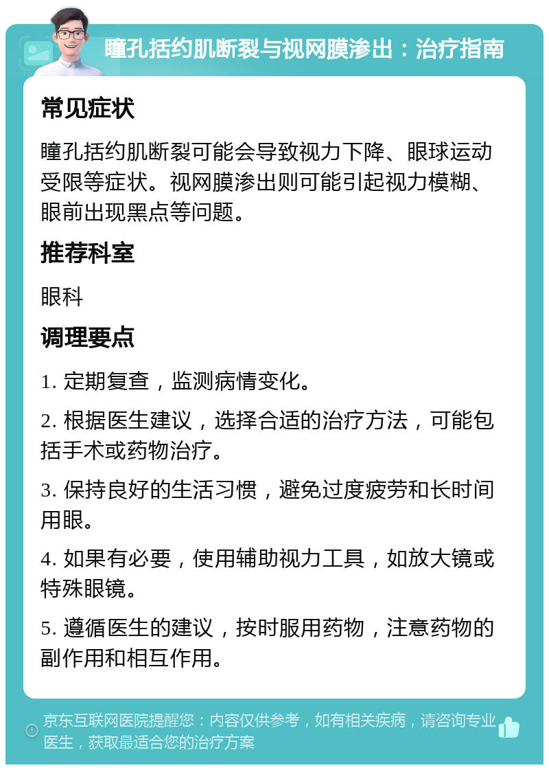 瞳孔括约肌断裂与视网膜渗出：治疗指南 常见症状 瞳孔括约肌断裂可能会导致视力下降、眼球运动受限等症状。视网膜渗出则可能引起视力模糊、眼前出现黑点等问题。 推荐科室 眼科 调理要点 1. 定期复查，监测病情变化。 2. 根据医生建议，选择合适的治疗方法，可能包括手术或药物治疗。 3. 保持良好的生活习惯，避免过度疲劳和长时间用眼。 4. 如果有必要，使用辅助视力工具，如放大镜或特殊眼镜。 5. 遵循医生的建议，按时服用药物，注意药物的副作用和相互作用。