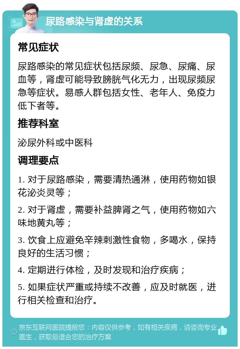 尿路感染与肾虚的关系 常见症状 尿路感染的常见症状包括尿频、尿急、尿痛、尿血等，肾虚可能导致膀胱气化无力，出现尿频尿急等症状。易感人群包括女性、老年人、免疫力低下者等。 推荐科室 泌尿外科或中医科 调理要点 1. 对于尿路感染，需要清热通淋，使用药物如银花泌炎灵等； 2. 对于肾虚，需要补益脾肾之气，使用药物如六味地黄丸等； 3. 饮食上应避免辛辣刺激性食物，多喝水，保持良好的生活习惯； 4. 定期进行体检，及时发现和治疗疾病； 5. 如果症状严重或持续不改善，应及时就医，进行相关检查和治疗。