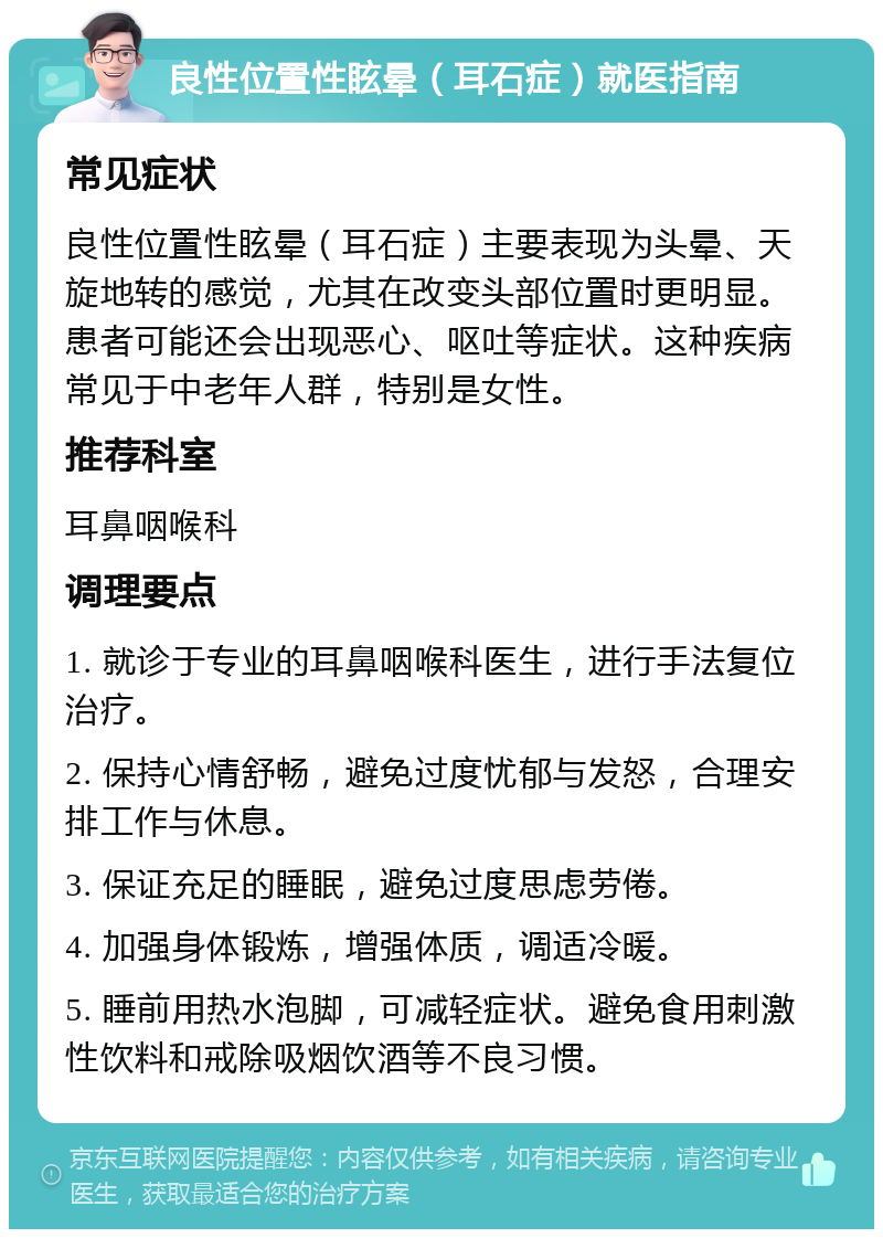 良性位置性眩晕（耳石症）就医指南 常见症状 良性位置性眩晕（耳石症）主要表现为头晕、天旋地转的感觉，尤其在改变头部位置时更明显。患者可能还会出现恶心、呕吐等症状。这种疾病常见于中老年人群，特别是女性。 推荐科室 耳鼻咽喉科 调理要点 1. 就诊于专业的耳鼻咽喉科医生，进行手法复位治疗。 2. 保持心情舒畅，避免过度忧郁与发怒，合理安排工作与休息。 3. 保证充足的睡眠，避免过度思虑劳倦。 4. 加强身体锻炼，增强体质，调适冷暖。 5. 睡前用热水泡脚，可减轻症状。避免食用刺激性饮料和戒除吸烟饮酒等不良习惯。