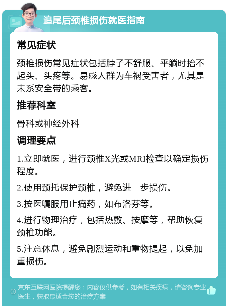 追尾后颈椎损伤就医指南 常见症状 颈椎损伤常见症状包括脖子不舒服、平躺时抬不起头、头疼等。易感人群为车祸受害者，尤其是未系安全带的乘客。 推荐科室 骨科或神经外科 调理要点 1.立即就医，进行颈椎X光或MRI检查以确定损伤程度。 2.使用颈托保护颈椎，避免进一步损伤。 3.按医嘱服用止痛药，如布洛芬等。 4.进行物理治疗，包括热敷、按摩等，帮助恢复颈椎功能。 5.注意休息，避免剧烈运动和重物提起，以免加重损伤。