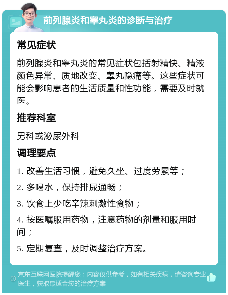 前列腺炎和睾丸炎的诊断与治疗 常见症状 前列腺炎和睾丸炎的常见症状包括射精快、精液颜色异常、质地改变、睾丸隐痛等。这些症状可能会影响患者的生活质量和性功能，需要及时就医。 推荐科室 男科或泌尿外科 调理要点 1. 改善生活习惯，避免久坐、过度劳累等； 2. 多喝水，保持排尿通畅； 3. 饮食上少吃辛辣刺激性食物； 4. 按医嘱服用药物，注意药物的剂量和服用时间； 5. 定期复查，及时调整治疗方案。