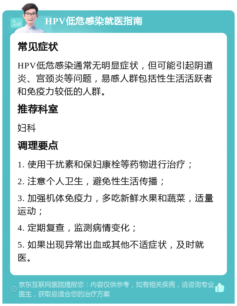 HPV低危感染就医指南 常见症状 HPV低危感染通常无明显症状，但可能引起阴道炎、宫颈炎等问题，易感人群包括性生活活跃者和免疫力较低的人群。 推荐科室 妇科 调理要点 1. 使用干扰素和保妇康栓等药物进行治疗； 2. 注意个人卫生，避免性生活传播； 3. 加强机体免疫力，多吃新鲜水果和蔬菜，适量运动； 4. 定期复查，监测病情变化； 5. 如果出现异常出血或其他不适症状，及时就医。