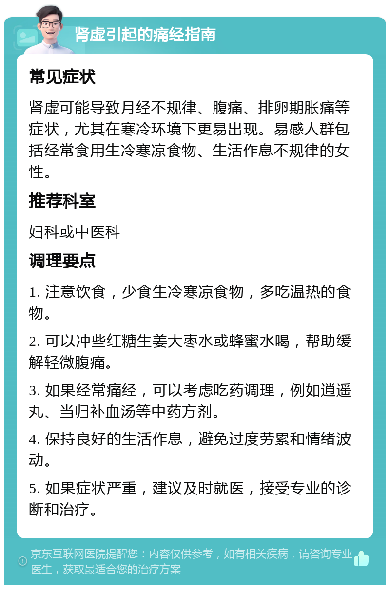 肾虚引起的痛经指南 常见症状 肾虚可能导致月经不规律、腹痛、排卵期胀痛等症状，尤其在寒冷环境下更易出现。易感人群包括经常食用生冷寒凉食物、生活作息不规律的女性。 推荐科室 妇科或中医科 调理要点 1. 注意饮食，少食生冷寒凉食物，多吃温热的食物。 2. 可以冲些红糖生姜大枣水或蜂蜜水喝，帮助缓解轻微腹痛。 3. 如果经常痛经，可以考虑吃药调理，例如逍遥丸、当归补血汤等中药方剂。 4. 保持良好的生活作息，避免过度劳累和情绪波动。 5. 如果症状严重，建议及时就医，接受专业的诊断和治疗。