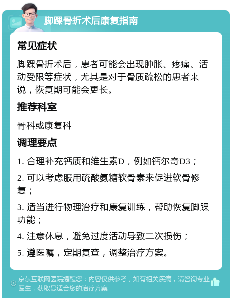 脚踝骨折术后康复指南 常见症状 脚踝骨折术后，患者可能会出现肿胀、疼痛、活动受限等症状，尤其是对于骨质疏松的患者来说，恢复期可能会更长。 推荐科室 骨科或康复科 调理要点 1. 合理补充钙质和维生素D，例如钙尔奇D3； 2. 可以考虑服用硫酸氨糖软骨素来促进软骨修复； 3. 适当进行物理治疗和康复训练，帮助恢复脚踝功能； 4. 注意休息，避免过度活动导致二次损伤； 5. 遵医嘱，定期复查，调整治疗方案。