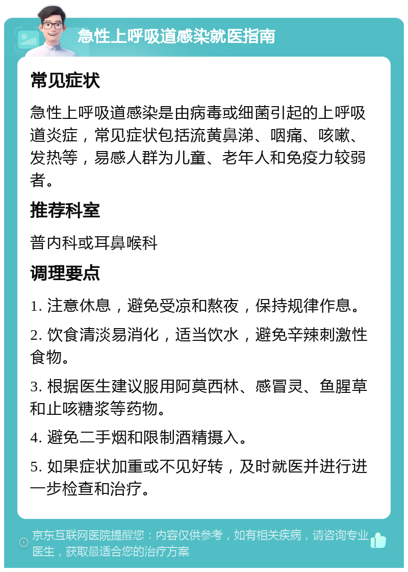 急性上呼吸道感染就医指南 常见症状 急性上呼吸道感染是由病毒或细菌引起的上呼吸道炎症，常见症状包括流黄鼻涕、咽痛、咳嗽、发热等，易感人群为儿童、老年人和免疫力较弱者。 推荐科室 普内科或耳鼻喉科 调理要点 1. 注意休息，避免受凉和熬夜，保持规律作息。 2. 饮食清淡易消化，适当饮水，避免辛辣刺激性食物。 3. 根据医生建议服用阿莫西林、感冒灵、鱼腥草和止咳糖浆等药物。 4. 避免二手烟和限制酒精摄入。 5. 如果症状加重或不见好转，及时就医并进行进一步检查和治疗。