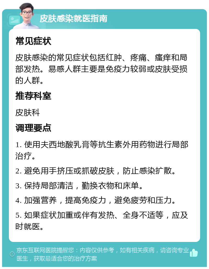 皮肤感染就医指南 常见症状 皮肤感染的常见症状包括红肿、疼痛、瘙痒和局部发热。易感人群主要是免疫力较弱或皮肤受损的人群。 推荐科室 皮肤科 调理要点 1. 使用夫西地酸乳膏等抗生素外用药物进行局部治疗。 2. 避免用手挤压或抓破皮肤，防止感染扩散。 3. 保持局部清洁，勤换衣物和床单。 4. 加强营养，提高免疫力，避免疲劳和压力。 5. 如果症状加重或伴有发热、全身不适等，应及时就医。