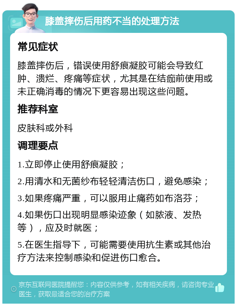 膝盖摔伤后用药不当的处理方法 常见症状 膝盖摔伤后，错误使用舒痕凝胶可能会导致红肿、溃烂、疼痛等症状，尤其是在结痂前使用或未正确消毒的情况下更容易出现这些问题。 推荐科室 皮肤科或外科 调理要点 1.立即停止使用舒痕凝胶； 2.用清水和无菌纱布轻轻清洁伤口，避免感染； 3.如果疼痛严重，可以服用止痛药如布洛芬； 4.如果伤口出现明显感染迹象（如脓液、发热等），应及时就医； 5.在医生指导下，可能需要使用抗生素或其他治疗方法来控制感染和促进伤口愈合。