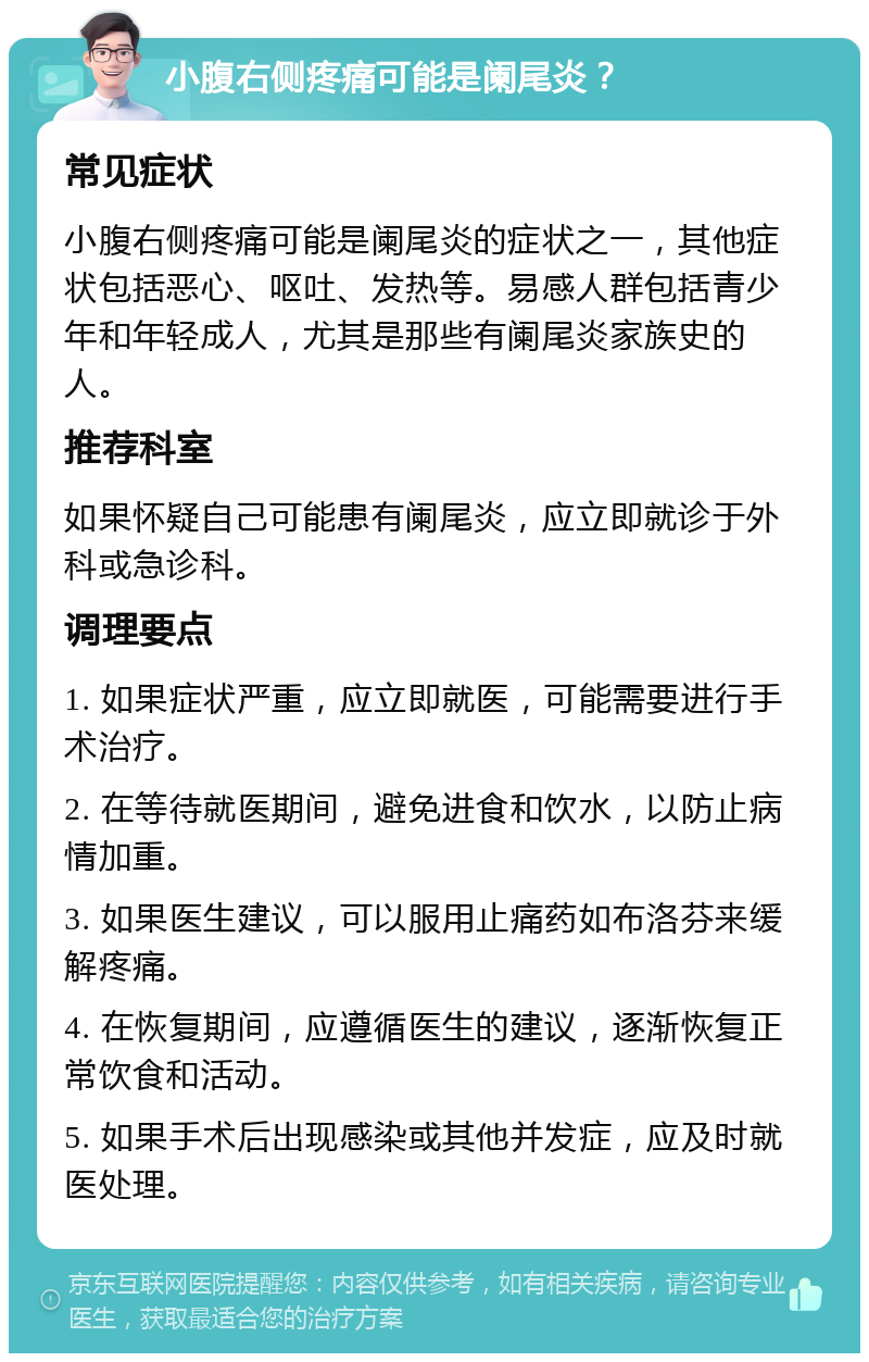 小腹右侧疼痛可能是阑尾炎？ 常见症状 小腹右侧疼痛可能是阑尾炎的症状之一，其他症状包括恶心、呕吐、发热等。易感人群包括青少年和年轻成人，尤其是那些有阑尾炎家族史的人。 推荐科室 如果怀疑自己可能患有阑尾炎，应立即就诊于外科或急诊科。 调理要点 1. 如果症状严重，应立即就医，可能需要进行手术治疗。 2. 在等待就医期间，避免进食和饮水，以防止病情加重。 3. 如果医生建议，可以服用止痛药如布洛芬来缓解疼痛。 4. 在恢复期间，应遵循医生的建议，逐渐恢复正常饮食和活动。 5. 如果手术后出现感染或其他并发症，应及时就医处理。