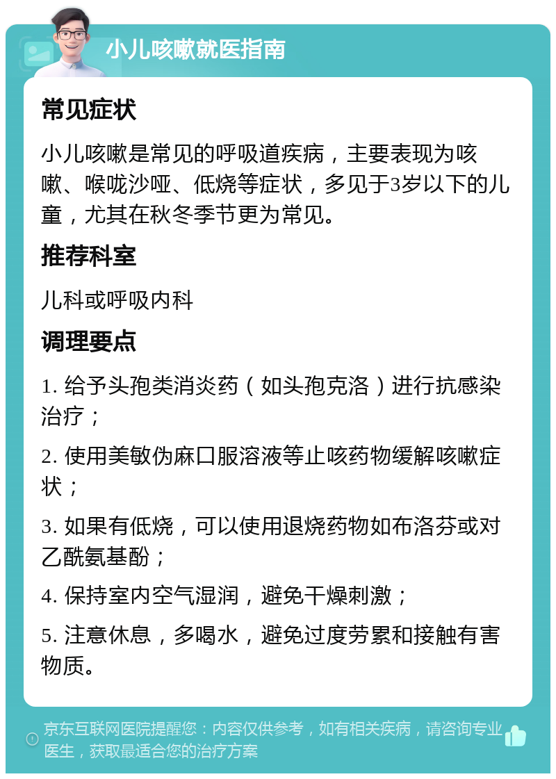 小儿咳嗽就医指南 常见症状 小儿咳嗽是常见的呼吸道疾病，主要表现为咳嗽、喉咙沙哑、低烧等症状，多见于3岁以下的儿童，尤其在秋冬季节更为常见。 推荐科室 儿科或呼吸内科 调理要点 1. 给予头孢类消炎药（如头孢克洛）进行抗感染治疗； 2. 使用美敏伪麻口服溶液等止咳药物缓解咳嗽症状； 3. 如果有低烧，可以使用退烧药物如布洛芬或对乙酰氨基酚； 4. 保持室内空气湿润，避免干燥刺激； 5. 注意休息，多喝水，避免过度劳累和接触有害物质。