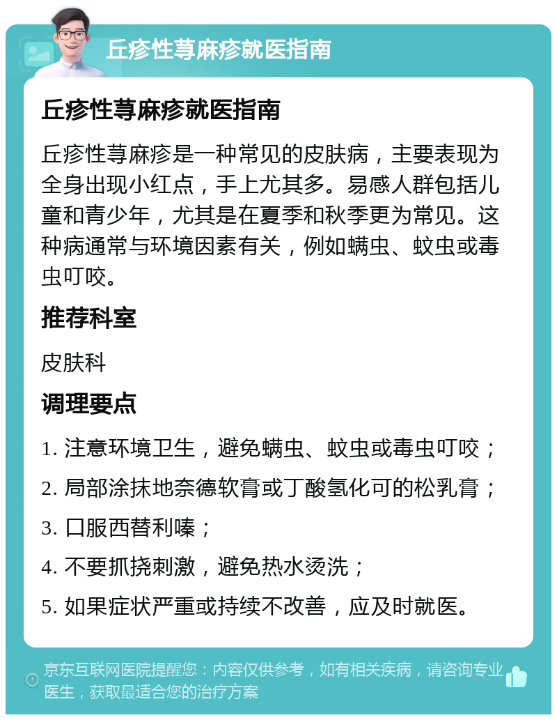 丘疹性荨麻疹就医指南 丘疹性荨麻疹就医指南 丘疹性荨麻疹是一种常见的皮肤病，主要表现为全身出现小红点，手上尤其多。易感人群包括儿童和青少年，尤其是在夏季和秋季更为常见。这种病通常与环境因素有关，例如螨虫、蚊虫或毒虫叮咬。 推荐科室 皮肤科 调理要点 1. 注意环境卫生，避免螨虫、蚊虫或毒虫叮咬； 2. 局部涂抹地奈德软膏或丁酸氢化可的松乳膏； 3. 口服西替利嗪； 4. 不要抓挠刺激，避免热水烫洗； 5. 如果症状严重或持续不改善，应及时就医。