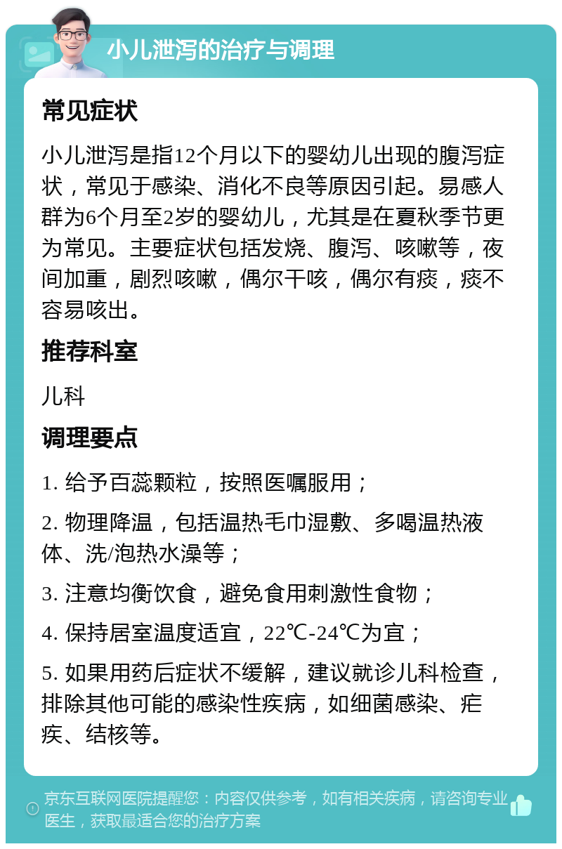 小儿泄泻的治疗与调理 常见症状 小儿泄泻是指12个月以下的婴幼儿出现的腹泻症状，常见于感染、消化不良等原因引起。易感人群为6个月至2岁的婴幼儿，尤其是在夏秋季节更为常见。主要症状包括发烧、腹泻、咳嗽等，夜间加重，剧烈咳嗽，偶尔干咳，偶尔有痰，痰不容易咳出。 推荐科室 儿科 调理要点 1. 给予百蕊颗粒，按照医嘱服用； 2. 物理降温，包括温热毛巾湿敷、多喝温热液体、洗/泡热水澡等； 3. 注意均衡饮食，避免食用刺激性食物； 4. 保持居室温度适宜，22℃-24℃为宜； 5. 如果用药后症状不缓解，建议就诊儿科检查，排除其他可能的感染性疾病，如细菌感染、疟疾、结核等。