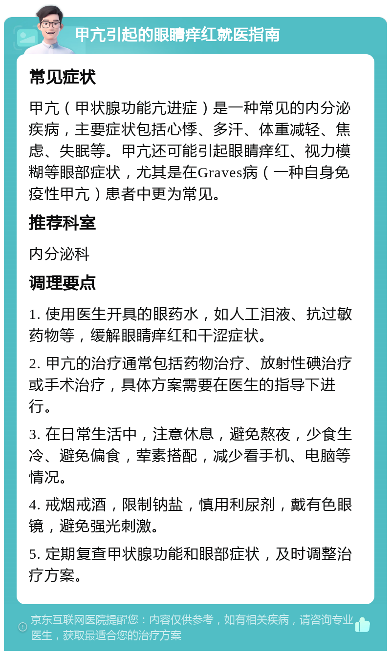 甲亢引起的眼睛痒红就医指南 常见症状 甲亢（甲状腺功能亢进症）是一种常见的内分泌疾病，主要症状包括心悸、多汗、体重减轻、焦虑、失眠等。甲亢还可能引起眼睛痒红、视力模糊等眼部症状，尤其是在Graves病（一种自身免疫性甲亢）患者中更为常见。 推荐科室 内分泌科 调理要点 1. 使用医生开具的眼药水，如人工泪液、抗过敏药物等，缓解眼睛痒红和干涩症状。 2. 甲亢的治疗通常包括药物治疗、放射性碘治疗或手术治疗，具体方案需要在医生的指导下进行。 3. 在日常生活中，注意休息，避免熬夜，少食生冷、避免偏食，荤素搭配，减少看手机、电脑等情况。 4. 戒烟戒酒，限制钠盐，慎用利尿剂，戴有色眼镜，避免强光刺激。 5. 定期复查甲状腺功能和眼部症状，及时调整治疗方案。