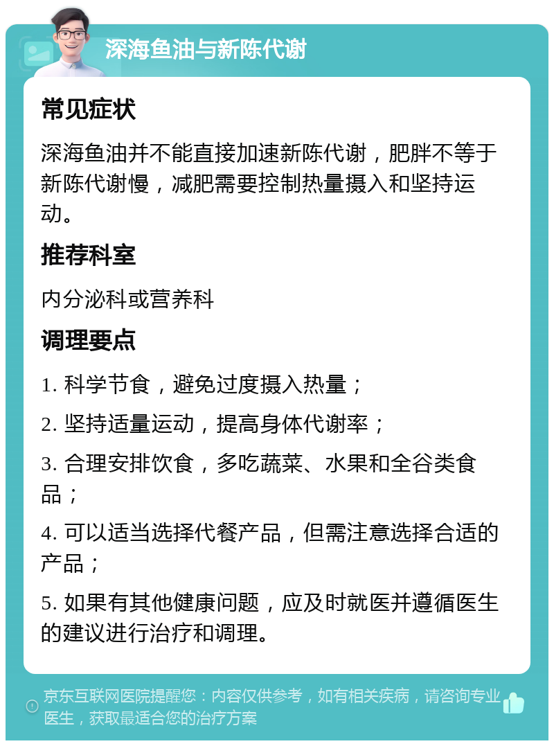 深海鱼油与新陈代谢 常见症状 深海鱼油并不能直接加速新陈代谢，肥胖不等于新陈代谢慢，减肥需要控制热量摄入和坚持运动。 推荐科室 内分泌科或营养科 调理要点 1. 科学节食，避免过度摄入热量； 2. 坚持适量运动，提高身体代谢率； 3. 合理安排饮食，多吃蔬菜、水果和全谷类食品； 4. 可以适当选择代餐产品，但需注意选择合适的产品； 5. 如果有其他健康问题，应及时就医并遵循医生的建议进行治疗和调理。