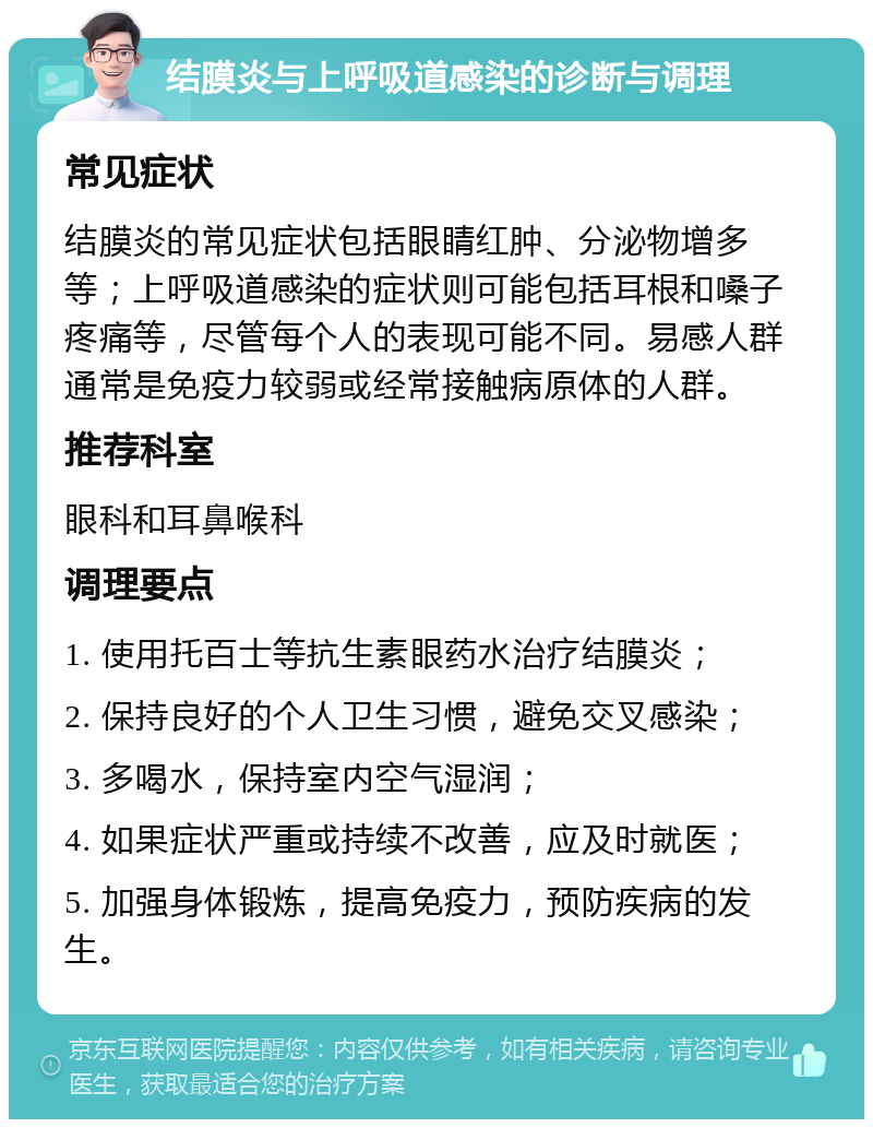 结膜炎与上呼吸道感染的诊断与调理 常见症状 结膜炎的常见症状包括眼睛红肿、分泌物增多等；上呼吸道感染的症状则可能包括耳根和嗓子疼痛等，尽管每个人的表现可能不同。易感人群通常是免疫力较弱或经常接触病原体的人群。 推荐科室 眼科和耳鼻喉科 调理要点 1. 使用托百士等抗生素眼药水治疗结膜炎； 2. 保持良好的个人卫生习惯，避免交叉感染； 3. 多喝水，保持室内空气湿润； 4. 如果症状严重或持续不改善，应及时就医； 5. 加强身体锻炼，提高免疫力，预防疾病的发生。