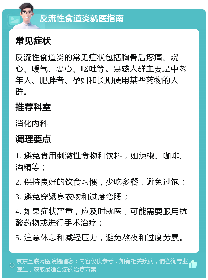 反流性食道炎就医指南 常见症状 反流性食道炎的常见症状包括胸骨后疼痛、烧心、嗳气、恶心、呕吐等。易感人群主要是中老年人、肥胖者、孕妇和长期使用某些药物的人群。 推荐科室 消化内科 调理要点 1. 避免食用刺激性食物和饮料，如辣椒、咖啡、酒精等； 2. 保持良好的饮食习惯，少吃多餐，避免过饱； 3. 避免穿紧身衣物和过度弯腰； 4. 如果症状严重，应及时就医，可能需要服用抗酸药物或进行手术治疗； 5. 注意休息和减轻压力，避免熬夜和过度劳累。