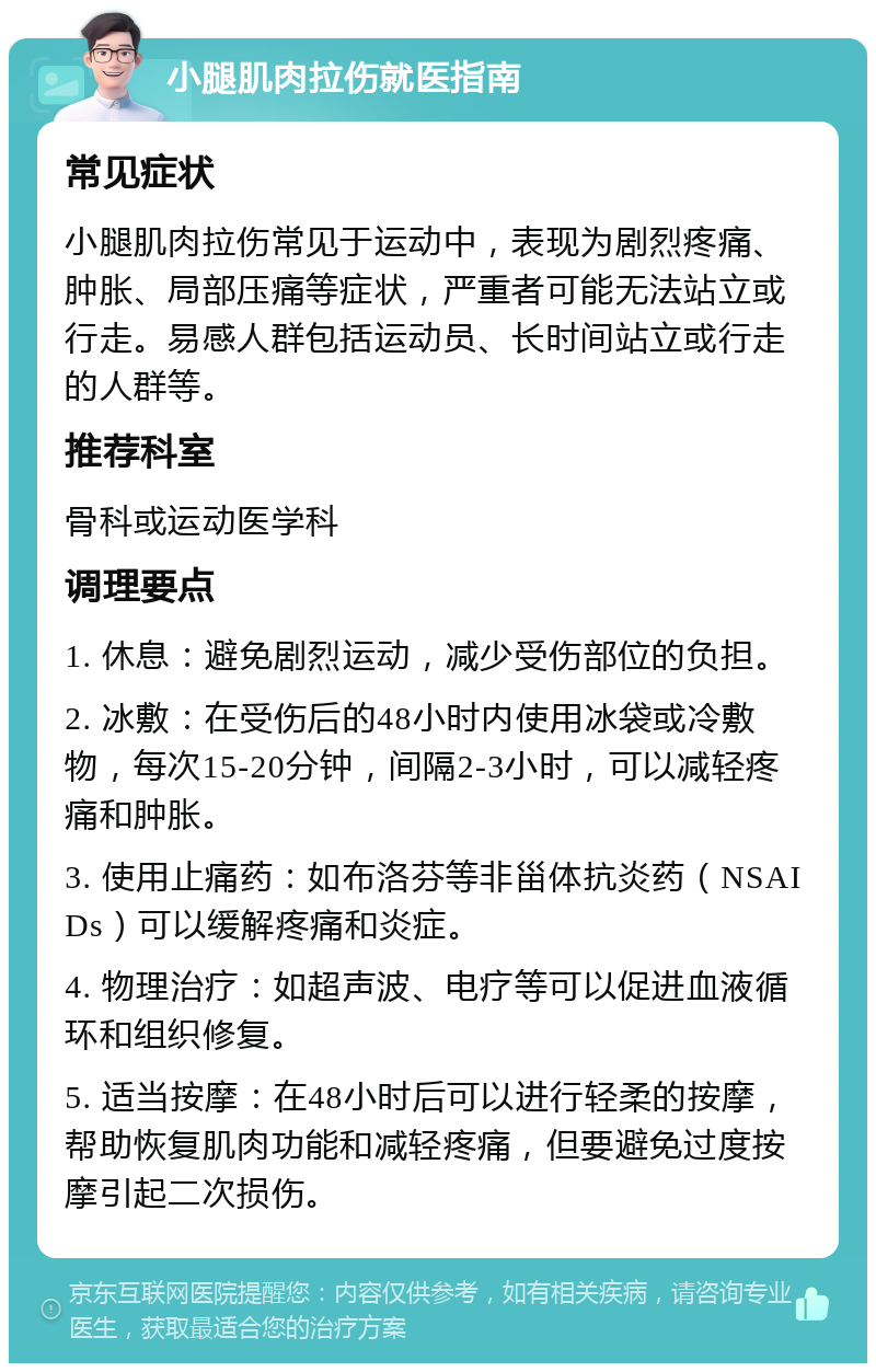 小腿肌肉拉伤就医指南 常见症状 小腿肌肉拉伤常见于运动中，表现为剧烈疼痛、肿胀、局部压痛等症状，严重者可能无法站立或行走。易感人群包括运动员、长时间站立或行走的人群等。 推荐科室 骨科或运动医学科 调理要点 1. 休息：避免剧烈运动，减少受伤部位的负担。 2. 冰敷：在受伤后的48小时内使用冰袋或冷敷物，每次15-20分钟，间隔2-3小时，可以减轻疼痛和肿胀。 3. 使用止痛药：如布洛芬等非甾体抗炎药（NSAIDs）可以缓解疼痛和炎症。 4. 物理治疗：如超声波、电疗等可以促进血液循环和组织修复。 5. 适当按摩：在48小时后可以进行轻柔的按摩，帮助恢复肌肉功能和减轻疼痛，但要避免过度按摩引起二次损伤。