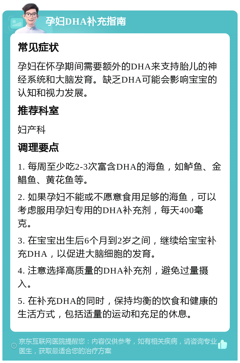 孕妇DHA补充指南 常见症状 孕妇在怀孕期间需要额外的DHA来支持胎儿的神经系统和大脑发育。缺乏DHA可能会影响宝宝的认知和视力发展。 推荐科室 妇产科 调理要点 1. 每周至少吃2-3次富含DHA的海鱼，如鲈鱼、金鲳鱼、黄花鱼等。 2. 如果孕妇不能或不愿意食用足够的海鱼，可以考虑服用孕妇专用的DHA补充剂，每天400毫克。 3. 在宝宝出生后6个月到2岁之间，继续给宝宝补充DHA，以促进大脑细胞的发育。 4. 注意选择高质量的DHA补充剂，避免过量摄入。 5. 在补充DHA的同时，保持均衡的饮食和健康的生活方式，包括适量的运动和充足的休息。