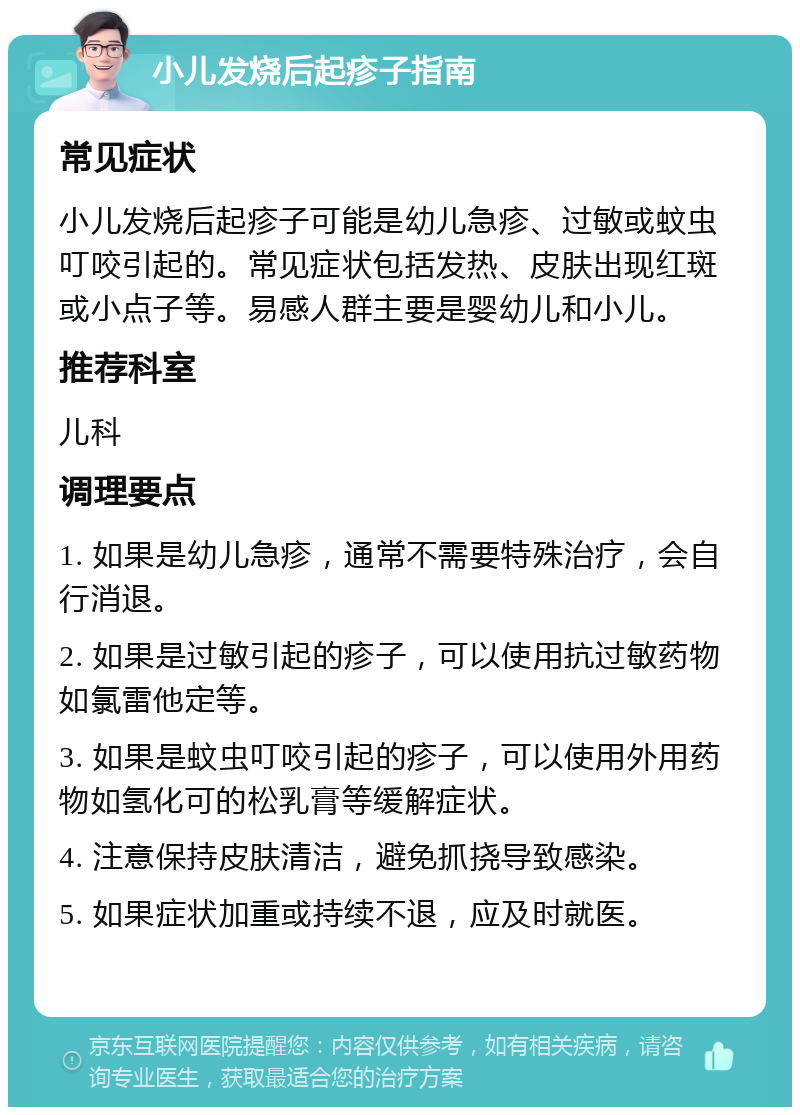 小儿发烧后起疹子指南 常见症状 小儿发烧后起疹子可能是幼儿急疹、过敏或蚊虫叮咬引起的。常见症状包括发热、皮肤出现红斑或小点子等。易感人群主要是婴幼儿和小儿。 推荐科室 儿科 调理要点 1. 如果是幼儿急疹，通常不需要特殊治疗，会自行消退。 2. 如果是过敏引起的疹子，可以使用抗过敏药物如氯雷他定等。 3. 如果是蚊虫叮咬引起的疹子，可以使用外用药物如氢化可的松乳膏等缓解症状。 4. 注意保持皮肤清洁，避免抓挠导致感染。 5. 如果症状加重或持续不退，应及时就医。