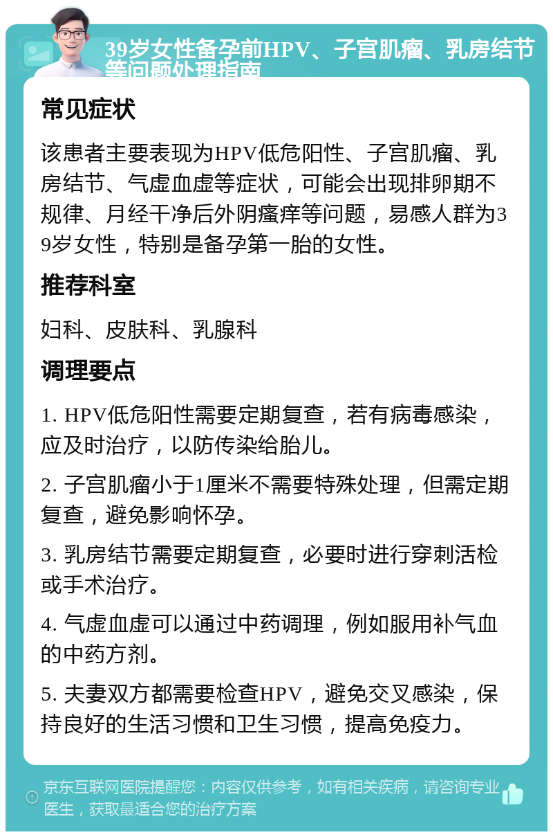 39岁女性备孕前HPV、子宫肌瘤、乳房结节等问题处理指南 常见症状 该患者主要表现为HPV低危阳性、子宫肌瘤、乳房结节、气虚血虚等症状，可能会出现排卵期不规律、月经干净后外阴瘙痒等问题，易感人群为39岁女性，特别是备孕第一胎的女性。 推荐科室 妇科、皮肤科、乳腺科 调理要点 1. HPV低危阳性需要定期复查，若有病毒感染，应及时治疗，以防传染给胎儿。 2. 子宫肌瘤小于1厘米不需要特殊处理，但需定期复查，避免影响怀孕。 3. 乳房结节需要定期复查，必要时进行穿刺活检或手术治疗。 4. 气虚血虚可以通过中药调理，例如服用补气血的中药方剂。 5. 夫妻双方都需要检查HPV，避免交叉感染，保持良好的生活习惯和卫生习惯，提高免疫力。