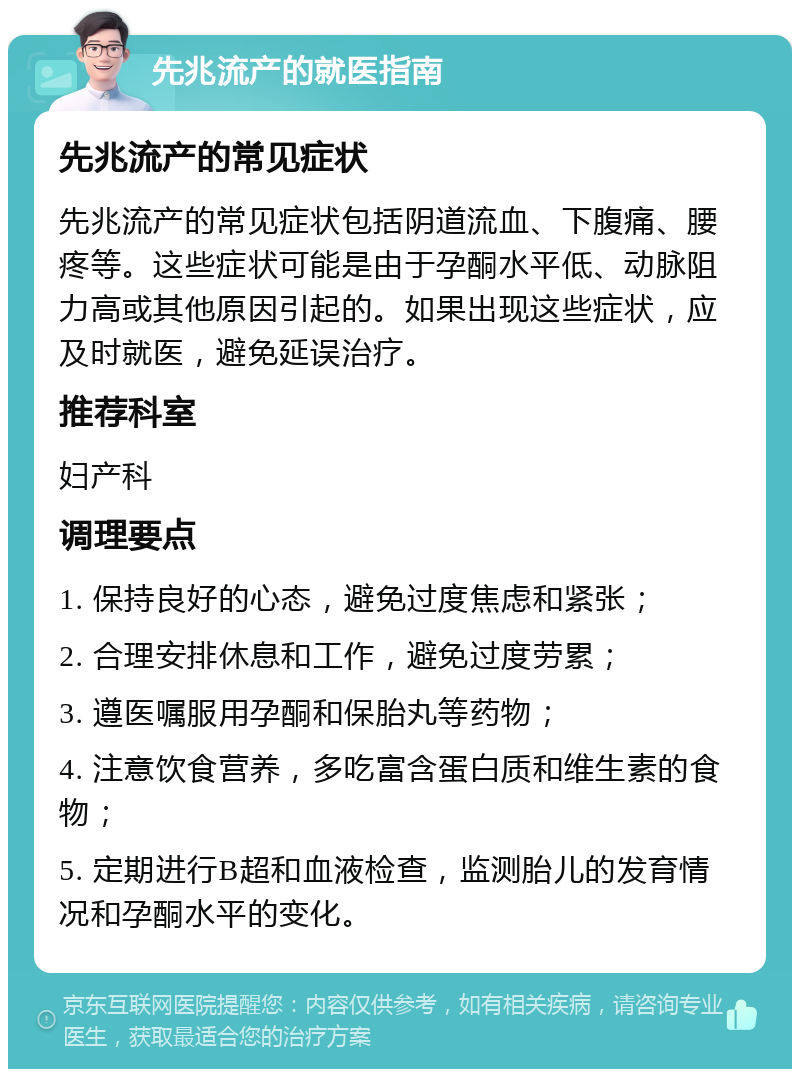 先兆流产的就医指南 先兆流产的常见症状 先兆流产的常见症状包括阴道流血、下腹痛、腰疼等。这些症状可能是由于孕酮水平低、动脉阻力高或其他原因引起的。如果出现这些症状，应及时就医，避免延误治疗。 推荐科室 妇产科 调理要点 1. 保持良好的心态，避免过度焦虑和紧张； 2. 合理安排休息和工作，避免过度劳累； 3. 遵医嘱服用孕酮和保胎丸等药物； 4. 注意饮食营养，多吃富含蛋白质和维生素的食物； 5. 定期进行B超和血液检查，监测胎儿的发育情况和孕酮水平的变化。