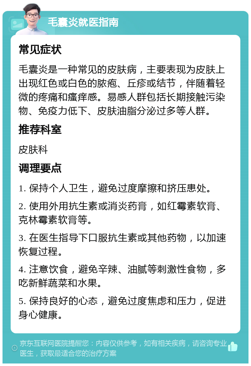 毛囊炎就医指南 常见症状 毛囊炎是一种常见的皮肤病，主要表现为皮肤上出现红色或白色的脓疱、丘疹或结节，伴随着轻微的疼痛和瘙痒感。易感人群包括长期接触污染物、免疫力低下、皮肤油脂分泌过多等人群。 推荐科室 皮肤科 调理要点 1. 保持个人卫生，避免过度摩擦和挤压患处。 2. 使用外用抗生素或消炎药膏，如红霉素软膏、克林霉素软膏等。 3. 在医生指导下口服抗生素或其他药物，以加速恢复过程。 4. 注意饮食，避免辛辣、油腻等刺激性食物，多吃新鲜蔬菜和水果。 5. 保持良好的心态，避免过度焦虑和压力，促进身心健康。