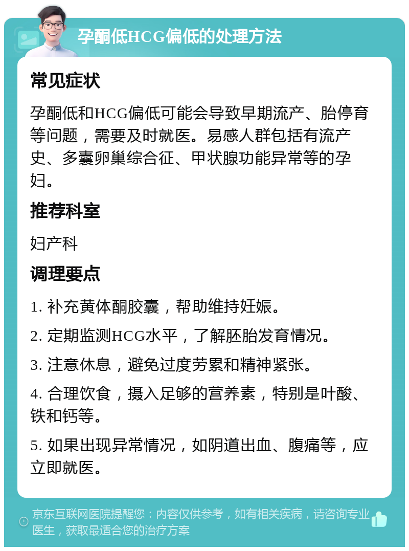 孕酮低HCG偏低的处理方法 常见症状 孕酮低和HCG偏低可能会导致早期流产、胎停育等问题，需要及时就医。易感人群包括有流产史、多囊卵巢综合征、甲状腺功能异常等的孕妇。 推荐科室 妇产科 调理要点 1. 补充黄体酮胶囊，帮助维持妊娠。 2. 定期监测HCG水平，了解胚胎发育情况。 3. 注意休息，避免过度劳累和精神紧张。 4. 合理饮食，摄入足够的营养素，特别是叶酸、铁和钙等。 5. 如果出现异常情况，如阴道出血、腹痛等，应立即就医。