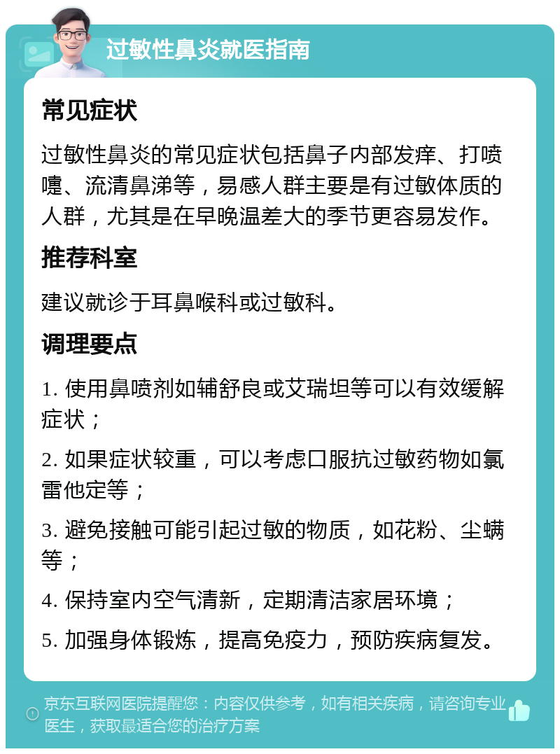 过敏性鼻炎就医指南 常见症状 过敏性鼻炎的常见症状包括鼻子内部发痒、打喷嚏、流清鼻涕等，易感人群主要是有过敏体质的人群，尤其是在早晚温差大的季节更容易发作。 推荐科室 建议就诊于耳鼻喉科或过敏科。 调理要点 1. 使用鼻喷剂如辅舒良或艾瑞坦等可以有效缓解症状； 2. 如果症状较重，可以考虑口服抗过敏药物如氯雷他定等； 3. 避免接触可能引起过敏的物质，如花粉、尘螨等； 4. 保持室内空气清新，定期清洁家居环境； 5. 加强身体锻炼，提高免疫力，预防疾病复发。