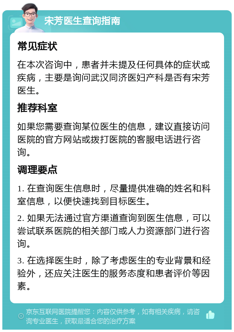 宋芳医生查询指南 常见症状 在本次咨询中，患者并未提及任何具体的症状或疾病，主要是询问武汉同济医妇产科是否有宋芳医生。 推荐科室 如果您需要查询某位医生的信息，建议直接访问医院的官方网站或拨打医院的客服电话进行咨询。 调理要点 1. 在查询医生信息时，尽量提供准确的姓名和科室信息，以便快速找到目标医生。 2. 如果无法通过官方渠道查询到医生信息，可以尝试联系医院的相关部门或人力资源部门进行咨询。 3. 在选择医生时，除了考虑医生的专业背景和经验外，还应关注医生的服务态度和患者评价等因素。