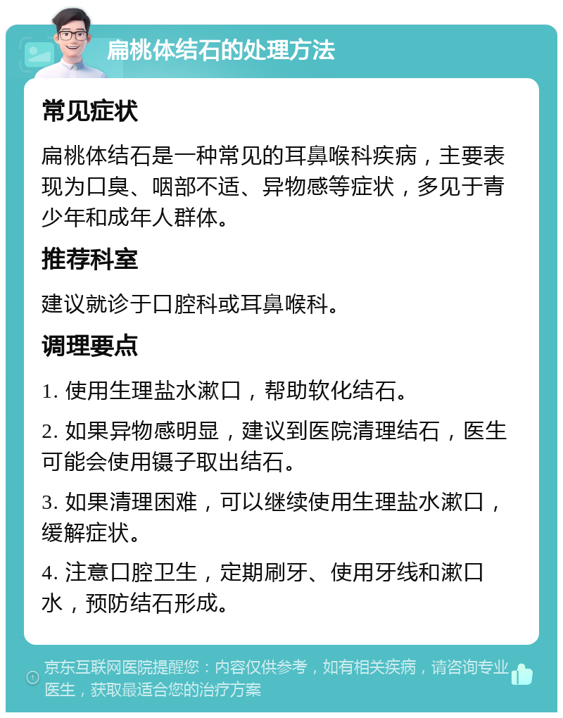 扁桃体结石的处理方法 常见症状 扁桃体结石是一种常见的耳鼻喉科疾病，主要表现为口臭、咽部不适、异物感等症状，多见于青少年和成年人群体。 推荐科室 建议就诊于口腔科或耳鼻喉科。 调理要点 1. 使用生理盐水漱口，帮助软化结石。 2. 如果异物感明显，建议到医院清理结石，医生可能会使用镊子取出结石。 3. 如果清理困难，可以继续使用生理盐水漱口，缓解症状。 4. 注意口腔卫生，定期刷牙、使用牙线和漱口水，预防结石形成。