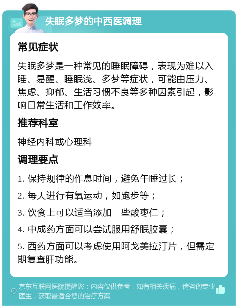 失眠多梦的中西医调理 常见症状 失眠多梦是一种常见的睡眠障碍，表现为难以入睡、易醒、睡眠浅、多梦等症状，可能由压力、焦虑、抑郁、生活习惯不良等多种因素引起，影响日常生活和工作效率。 推荐科室 神经内科或心理科 调理要点 1. 保持规律的作息时间，避免午睡过长； 2. 每天进行有氧运动，如跑步等； 3. 饮食上可以适当添加一些酸枣仁； 4. 中成药方面可以尝试服用舒眠胶囊； 5. 西药方面可以考虑使用阿戈美拉汀片，但需定期复查肝功能。