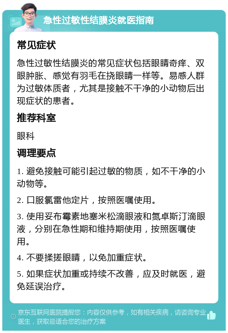 急性过敏性结膜炎就医指南 常见症状 急性过敏性结膜炎的常见症状包括眼睛奇痒、双眼肿胀、感觉有羽毛在挠眼睛一样等。易感人群为过敏体质者，尤其是接触不干净的小动物后出现症状的患者。 推荐科室 眼科 调理要点 1. 避免接触可能引起过敏的物质，如不干净的小动物等。 2. 口服氯雷他定片，按照医嘱使用。 3. 使用妥布霉素地塞米松滴眼液和氮卓斯汀滴眼液，分别在急性期和维持期使用，按照医嘱使用。 4. 不要揉搓眼睛，以免加重症状。 5. 如果症状加重或持续不改善，应及时就医，避免延误治疗。