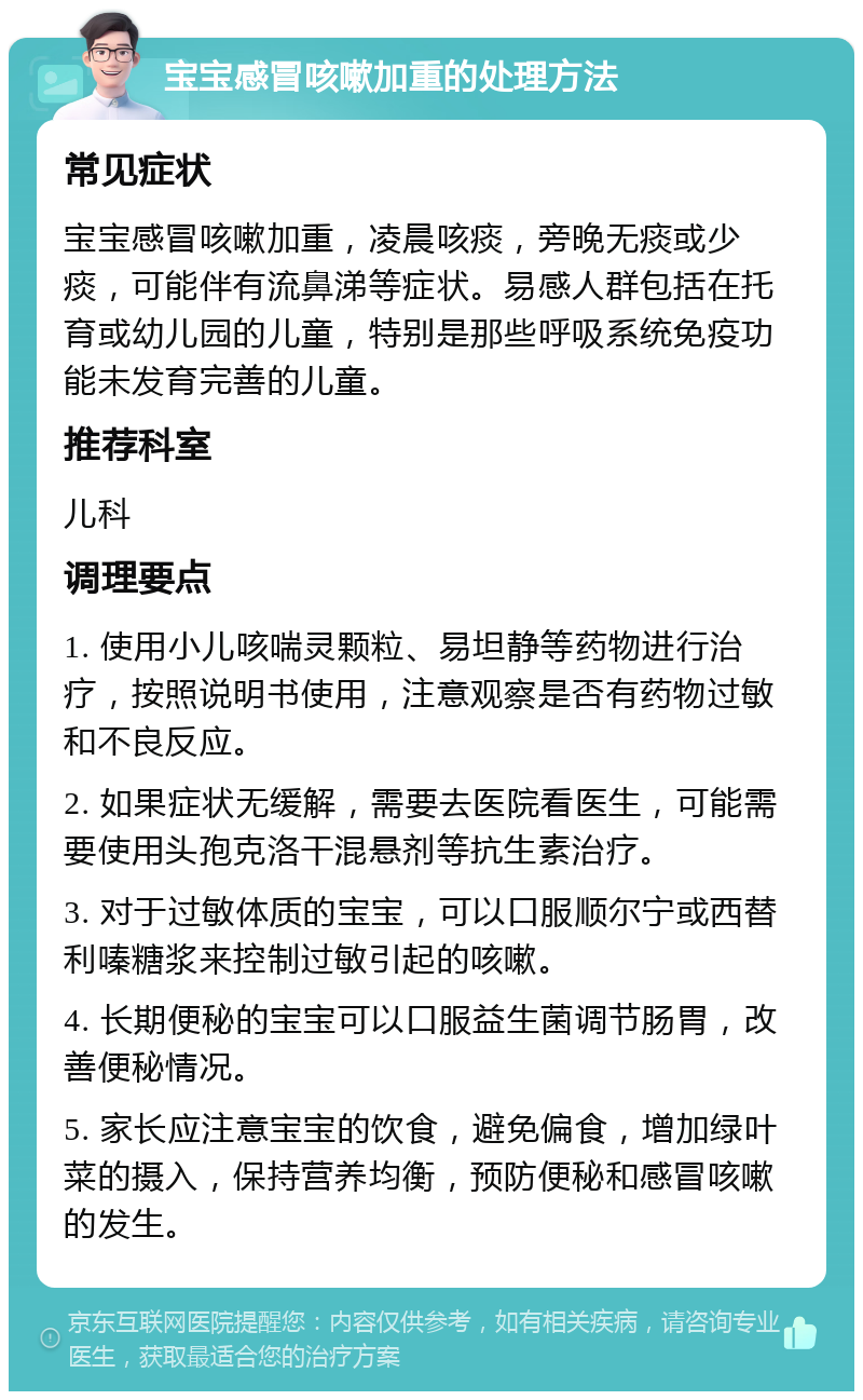 宝宝感冒咳嗽加重的处理方法 常见症状 宝宝感冒咳嗽加重，凌晨咳痰，旁晚无痰或少痰，可能伴有流鼻涕等症状。易感人群包括在托育或幼儿园的儿童，特别是那些呼吸系统免疫功能未发育完善的儿童。 推荐科室 儿科 调理要点 1. 使用小儿咳喘灵颗粒、易坦静等药物进行治疗，按照说明书使用，注意观察是否有药物过敏和不良反应。 2. 如果症状无缓解，需要去医院看医生，可能需要使用头孢克洛干混悬剂等抗生素治疗。 3. 对于过敏体质的宝宝，可以口服顺尔宁或西替利嗪糖浆来控制过敏引起的咳嗽。 4. 长期便秘的宝宝可以口服益生菌调节肠胃，改善便秘情况。 5. 家长应注意宝宝的饮食，避免偏食，增加绿叶菜的摄入，保持营养均衡，预防便秘和感冒咳嗽的发生。