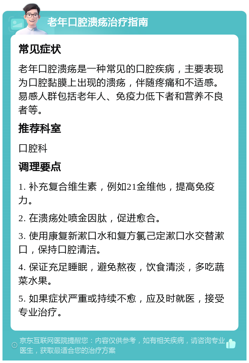 老年口腔溃疡治疗指南 常见症状 老年口腔溃疡是一种常见的口腔疾病，主要表现为口腔黏膜上出现的溃疡，伴随疼痛和不适感。易感人群包括老年人、免疫力低下者和营养不良者等。 推荐科室 口腔科 调理要点 1. 补充复合维生素，例如21金维他，提高免疫力。 2. 在溃疡处喷金因肽，促进愈合。 3. 使用康复新漱口水和复方氯己定漱口水交替漱口，保持口腔清洁。 4. 保证充足睡眠，避免熬夜，饮食清淡，多吃蔬菜水果。 5. 如果症状严重或持续不愈，应及时就医，接受专业治疗。