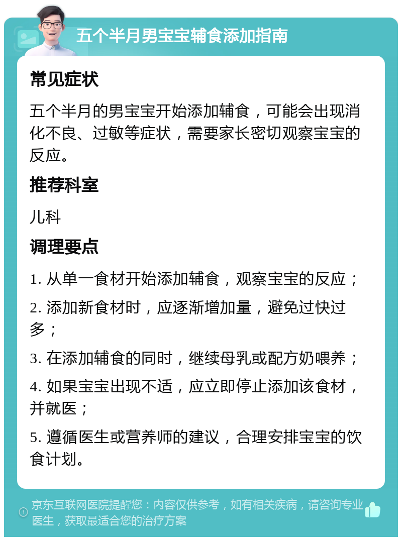 五个半月男宝宝辅食添加指南 常见症状 五个半月的男宝宝开始添加辅食，可能会出现消化不良、过敏等症状，需要家长密切观察宝宝的反应。 推荐科室 儿科 调理要点 1. 从单一食材开始添加辅食，观察宝宝的反应； 2. 添加新食材时，应逐渐增加量，避免过快过多； 3. 在添加辅食的同时，继续母乳或配方奶喂养； 4. 如果宝宝出现不适，应立即停止添加该食材，并就医； 5. 遵循医生或营养师的建议，合理安排宝宝的饮食计划。