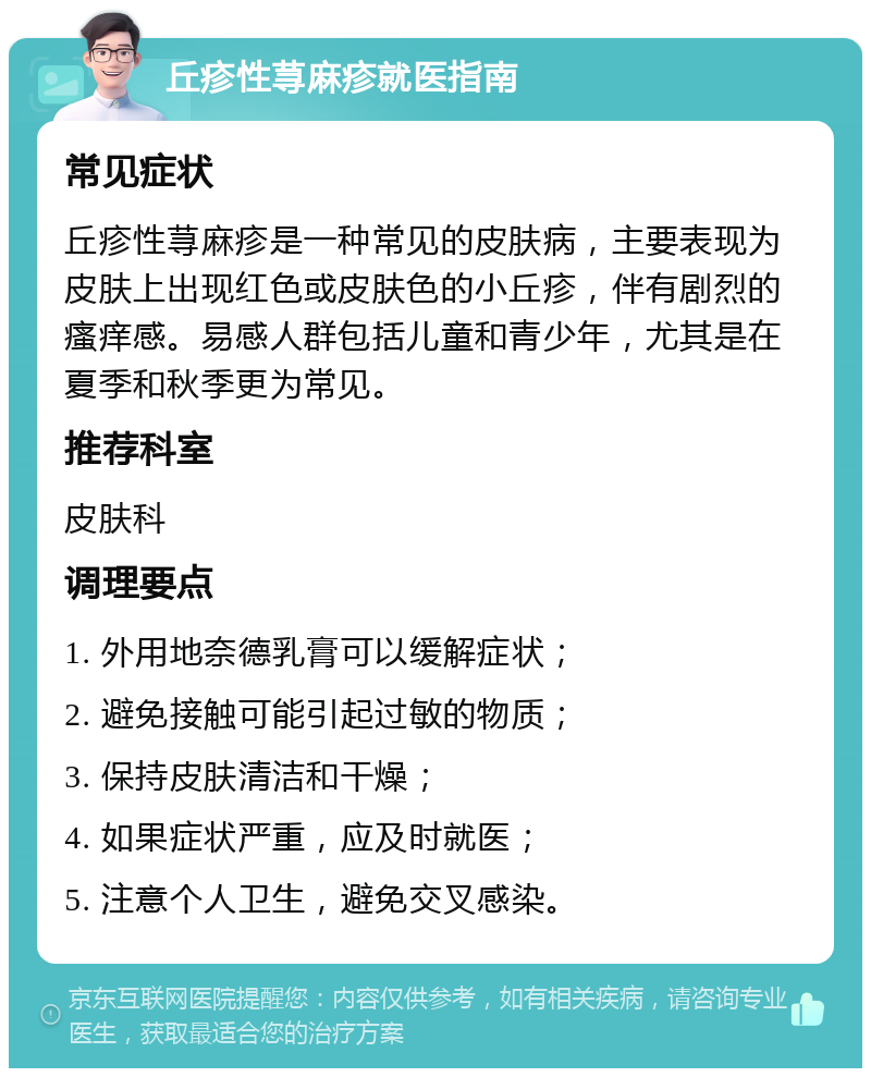 丘疹性荨麻疹就医指南 常见症状 丘疹性荨麻疹是一种常见的皮肤病，主要表现为皮肤上出现红色或皮肤色的小丘疹，伴有剧烈的瘙痒感。易感人群包括儿童和青少年，尤其是在夏季和秋季更为常见。 推荐科室 皮肤科 调理要点 1. 外用地奈德乳膏可以缓解症状； 2. 避免接触可能引起过敏的物质； 3. 保持皮肤清洁和干燥； 4. 如果症状严重，应及时就医； 5. 注意个人卫生，避免交叉感染。