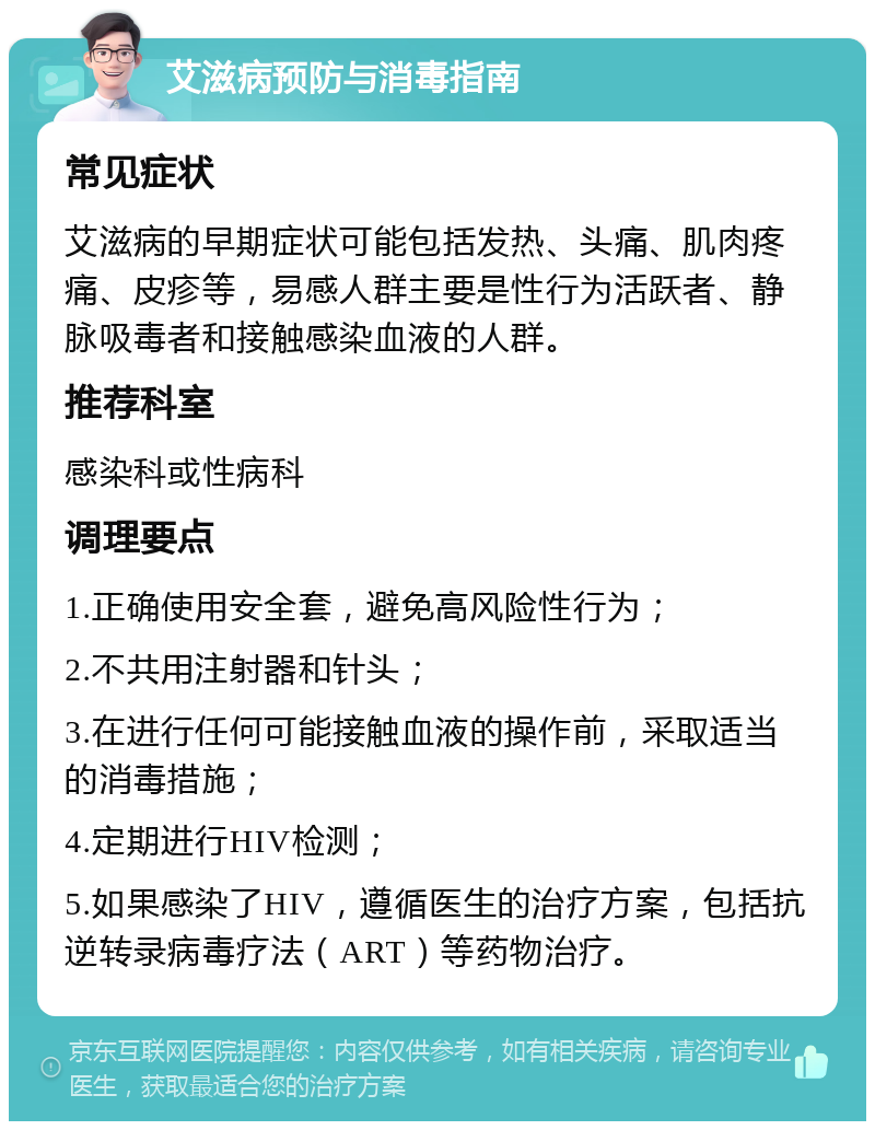 艾滋病预防与消毒指南 常见症状 艾滋病的早期症状可能包括发热、头痛、肌肉疼痛、皮疹等，易感人群主要是性行为活跃者、静脉吸毒者和接触感染血液的人群。 推荐科室 感染科或性病科 调理要点 1.正确使用安全套，避免高风险性行为； 2.不共用注射器和针头； 3.在进行任何可能接触血液的操作前，采取适当的消毒措施； 4.定期进行HIV检测； 5.如果感染了HIV，遵循医生的治疗方案，包括抗逆转录病毒疗法（ART）等药物治疗。