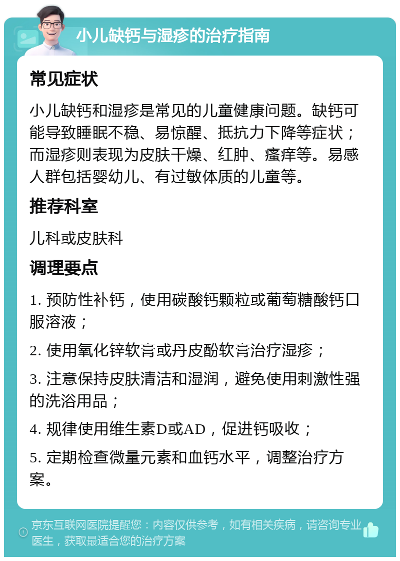 小儿缺钙与湿疹的治疗指南 常见症状 小儿缺钙和湿疹是常见的儿童健康问题。缺钙可能导致睡眠不稳、易惊醒、抵抗力下降等症状；而湿疹则表现为皮肤干燥、红肿、瘙痒等。易感人群包括婴幼儿、有过敏体质的儿童等。 推荐科室 儿科或皮肤科 调理要点 1. 预防性补钙，使用碳酸钙颗粒或葡萄糖酸钙口服溶液； 2. 使用氧化锌软膏或丹皮酚软膏治疗湿疹； 3. 注意保持皮肤清洁和湿润，避免使用刺激性强的洗浴用品； 4. 规律使用维生素D或AD，促进钙吸收； 5. 定期检查微量元素和血钙水平，调整治疗方案。