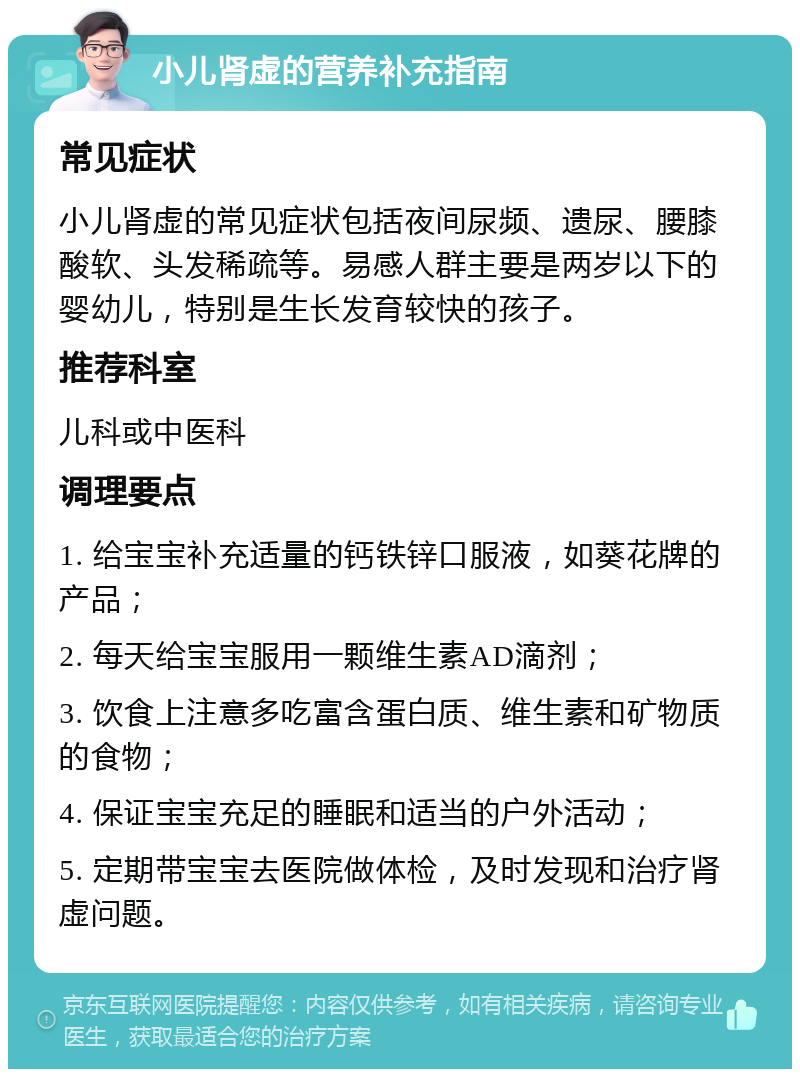 小儿肾虚的营养补充指南 常见症状 小儿肾虚的常见症状包括夜间尿频、遗尿、腰膝酸软、头发稀疏等。易感人群主要是两岁以下的婴幼儿，特别是生长发育较快的孩子。 推荐科室 儿科或中医科 调理要点 1. 给宝宝补充适量的钙铁锌口服液，如葵花牌的产品； 2. 每天给宝宝服用一颗维生素AD滴剂； 3. 饮食上注意多吃富含蛋白质、维生素和矿物质的食物； 4. 保证宝宝充足的睡眠和适当的户外活动； 5. 定期带宝宝去医院做体检，及时发现和治疗肾虚问题。