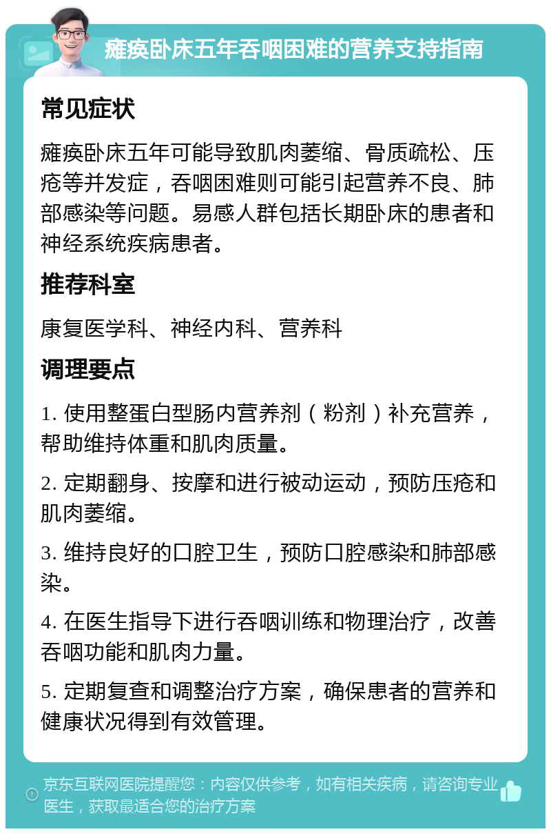 瘫痪卧床五年吞咽困难的营养支持指南 常见症状 瘫痪卧床五年可能导致肌肉萎缩、骨质疏松、压疮等并发症，吞咽困难则可能引起营养不良、肺部感染等问题。易感人群包括长期卧床的患者和神经系统疾病患者。 推荐科室 康复医学科、神经内科、营养科 调理要点 1. 使用整蛋白型肠内营养剂（粉剂）补充营养，帮助维持体重和肌肉质量。 2. 定期翻身、按摩和进行被动运动，预防压疮和肌肉萎缩。 3. 维持良好的口腔卫生，预防口腔感染和肺部感染。 4. 在医生指导下进行吞咽训练和物理治疗，改善吞咽功能和肌肉力量。 5. 定期复查和调整治疗方案，确保患者的营养和健康状况得到有效管理。