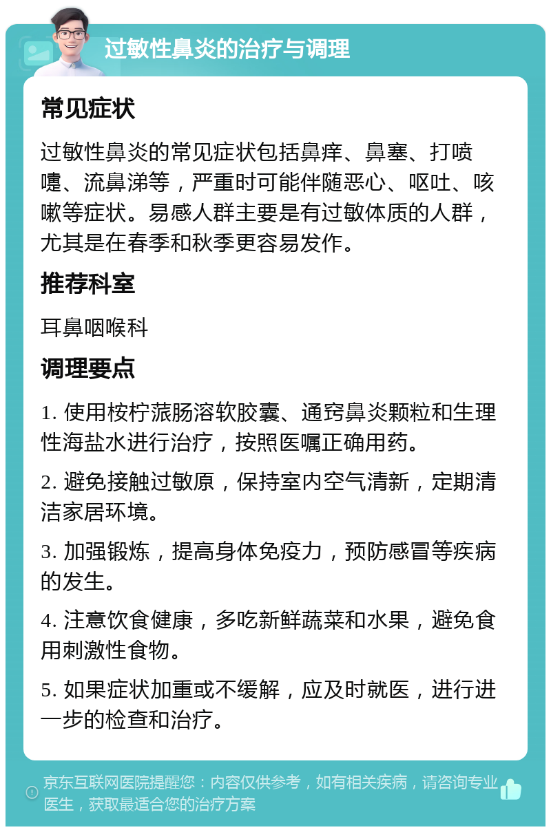 过敏性鼻炎的治疗与调理 常见症状 过敏性鼻炎的常见症状包括鼻痒、鼻塞、打喷嚏、流鼻涕等，严重时可能伴随恶心、呕吐、咳嗽等症状。易感人群主要是有过敏体质的人群，尤其是在春季和秋季更容易发作。 推荐科室 耳鼻咽喉科 调理要点 1. 使用桉柠蒎肠溶软胶囊、通窍鼻炎颗粒和生理性海盐水进行治疗，按照医嘱正确用药。 2. 避免接触过敏原，保持室内空气清新，定期清洁家居环境。 3. 加强锻炼，提高身体免疫力，预防感冒等疾病的发生。 4. 注意饮食健康，多吃新鲜蔬菜和水果，避免食用刺激性食物。 5. 如果症状加重或不缓解，应及时就医，进行进一步的检查和治疗。