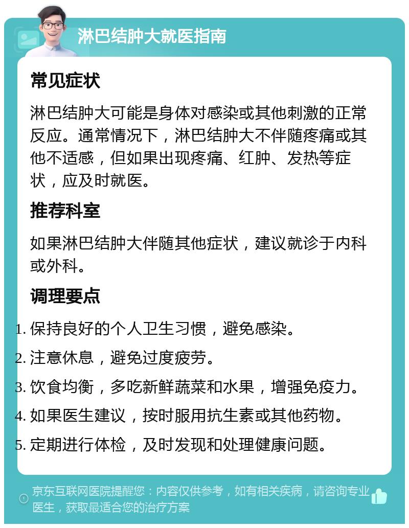 淋巴结肿大就医指南 常见症状 淋巴结肿大可能是身体对感染或其他刺激的正常反应。通常情况下，淋巴结肿大不伴随疼痛或其他不适感，但如果出现疼痛、红肿、发热等症状，应及时就医。 推荐科室 如果淋巴结肿大伴随其他症状，建议就诊于内科或外科。 调理要点 保持良好的个人卫生习惯，避免感染。 注意休息，避免过度疲劳。 饮食均衡，多吃新鲜蔬菜和水果，增强免疫力。 如果医生建议，按时服用抗生素或其他药物。 定期进行体检，及时发现和处理健康问题。