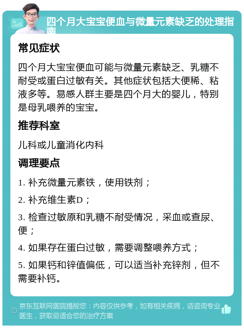 四个月大宝宝便血与微量元素缺乏的处理指南 常见症状 四个月大宝宝便血可能与微量元素缺乏、乳糖不耐受或蛋白过敏有关。其他症状包括大便稀、粘液多等。易感人群主要是四个月大的婴儿，特别是母乳喂养的宝宝。 推荐科室 儿科或儿童消化内科 调理要点 1. 补充微量元素铁，使用铁剂； 2. 补充维生素D； 3. 检查过敏原和乳糖不耐受情况，采血或查尿、便； 4. 如果存在蛋白过敏，需要调整喂养方式； 5. 如果钙和锌值偏低，可以适当补充锌剂，但不需要补钙。