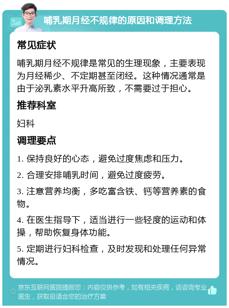 哺乳期月经不规律的原因和调理方法 常见症状 哺乳期月经不规律是常见的生理现象，主要表现为月经稀少、不定期甚至闭经。这种情况通常是由于泌乳素水平升高所致，不需要过于担心。 推荐科室 妇科 调理要点 1. 保持良好的心态，避免过度焦虑和压力。 2. 合理安排哺乳时间，避免过度疲劳。 3. 注意营养均衡，多吃富含铁、钙等营养素的食物。 4. 在医生指导下，适当进行一些轻度的运动和体操，帮助恢复身体功能。 5. 定期进行妇科检查，及时发现和处理任何异常情况。