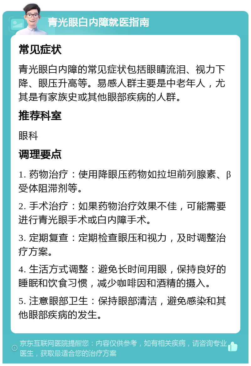 青光眼白内障就医指南 常见症状 青光眼白内障的常见症状包括眼睛流泪、视力下降、眼压升高等。易感人群主要是中老年人，尤其是有家族史或其他眼部疾病的人群。 推荐科室 眼科 调理要点 1. 药物治疗：使用降眼压药物如拉坦前列腺素、β受体阻滞剂等。 2. 手术治疗：如果药物治疗效果不佳，可能需要进行青光眼手术或白内障手术。 3. 定期复查：定期检查眼压和视力，及时调整治疗方案。 4. 生活方式调整：避免长时间用眼，保持良好的睡眠和饮食习惯，减少咖啡因和酒精的摄入。 5. 注意眼部卫生：保持眼部清洁，避免感染和其他眼部疾病的发生。