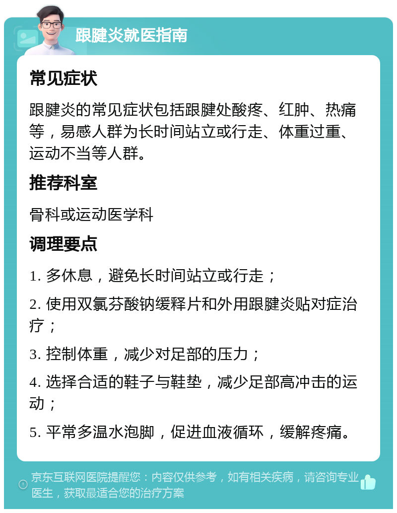 跟腱炎就医指南 常见症状 跟腱炎的常见症状包括跟腱处酸疼、红肿、热痛等，易感人群为长时间站立或行走、体重过重、运动不当等人群。 推荐科室 骨科或运动医学科 调理要点 1. 多休息，避免长时间站立或行走； 2. 使用双氯芬酸钠缓释片和外用跟腱炎贴对症治疗； 3. 控制体重，减少对足部的压力； 4. 选择合适的鞋子与鞋垫，减少足部高冲击的运动； 5. 平常多温水泡脚，促进血液循环，缓解疼痛。